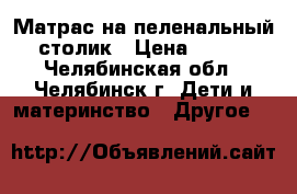 Матрас на пеленальный столик › Цена ­ 800 - Челябинская обл., Челябинск г. Дети и материнство » Другое   
